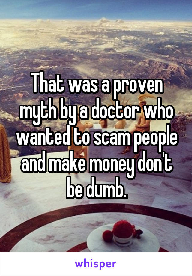That was a proven myth by a doctor who wanted to scam people and make money don't be dumb.