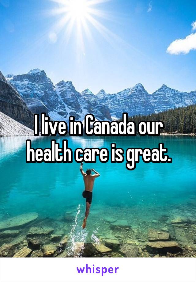 I live in Canada our health care is great.