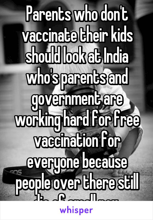 Parents who don't vaccinate their kids should look at India who's parents and government are working hard for free vaccination for everyone because people over there still die of small pox.