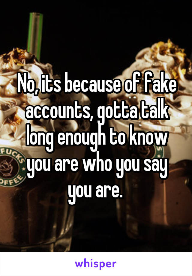 No, its because of fake accounts, gotta talk long enough to know you are who you say you are. 