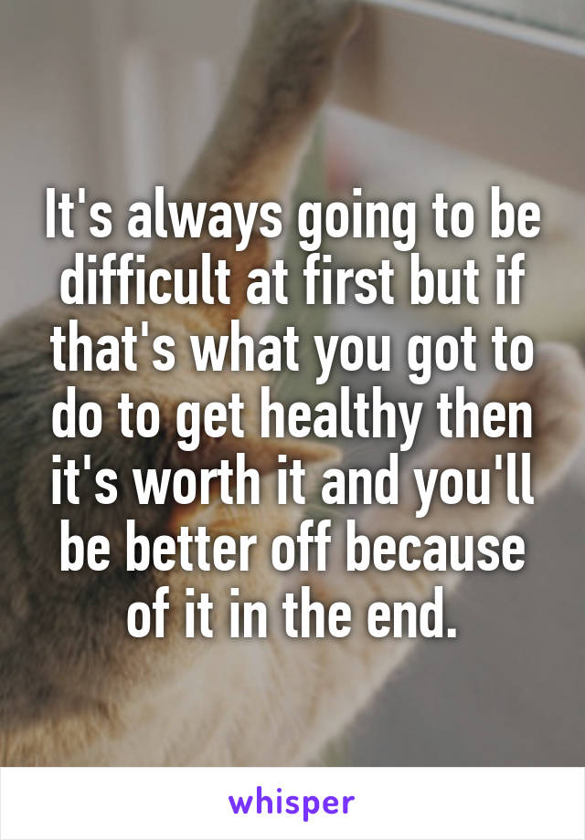 It's always going to be difficult at first but if that's what you got to do to get healthy then it's worth it and you'll be better off because of it in the end.