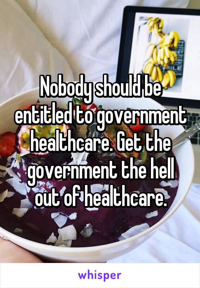 Nobody should be entitled to government healthcare. Get the government the hell out of healthcare.