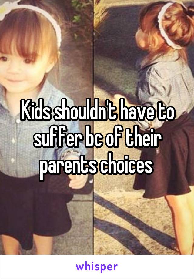 Kids shouldn't have to suffer bc of their parents choices 