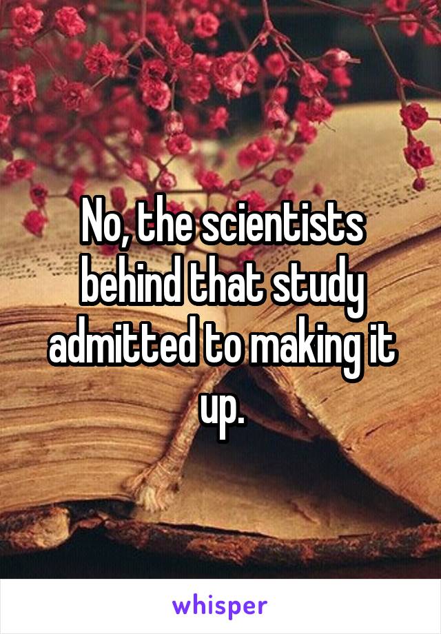 No, the scientists behind that study admitted to making it up.