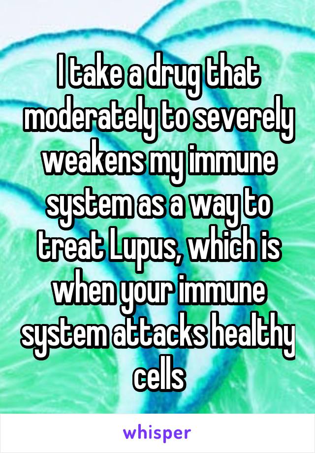 I take a drug that moderately to severely weakens my immune system as a way to treat Lupus, which is when your immune system attacks healthy cells