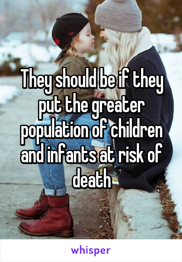 They should be if they put the greater population of children and infants at risk of death