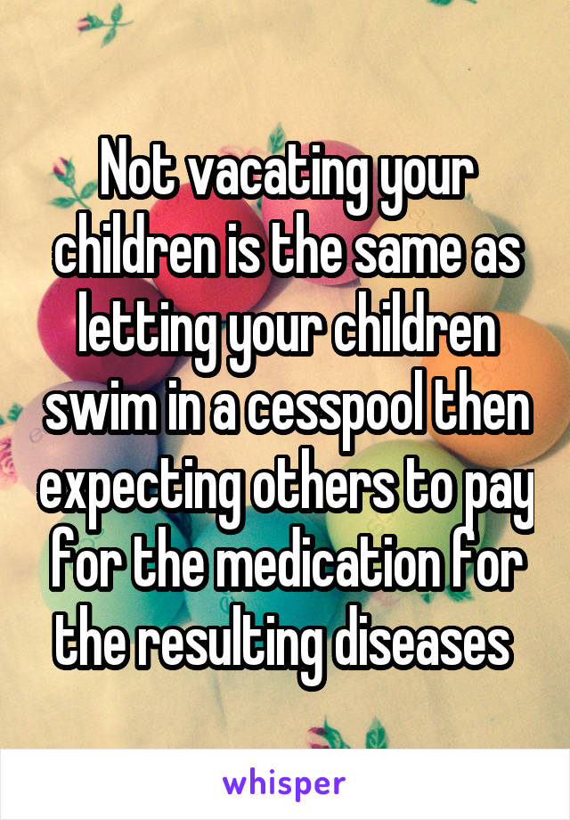 Not vacating your children is the same as letting your children swim in a cesspool then expecting others to pay for the medication for the resulting diseases 