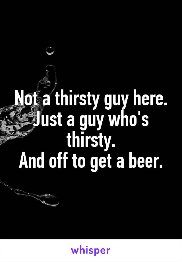 Not a thirsty guy here.
Just a guy who's thirsty.
And off to get a beer.