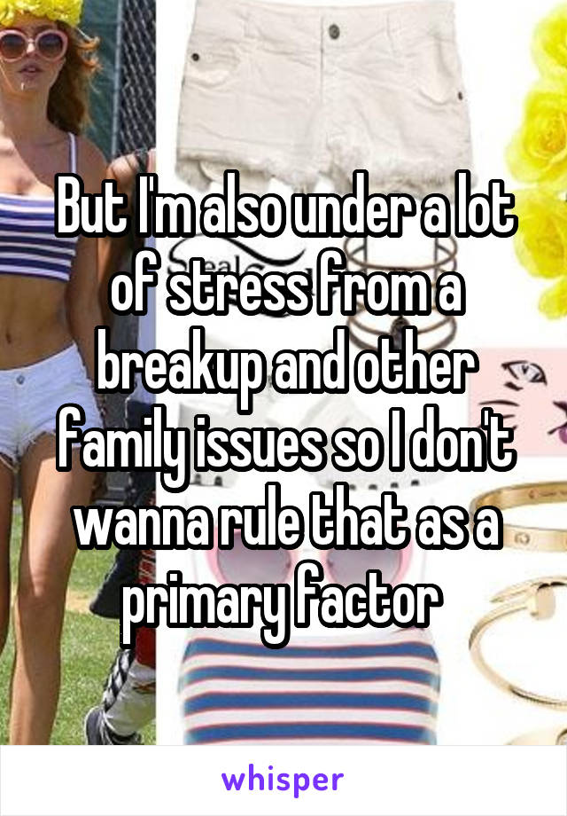 But I'm also under a lot of stress from a breakup and other family issues so I don't wanna rule that as a primary factor 