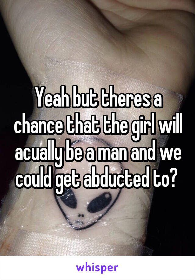 Yeah but theres a chance that the girl will acually be a man and we could get abducted to? 