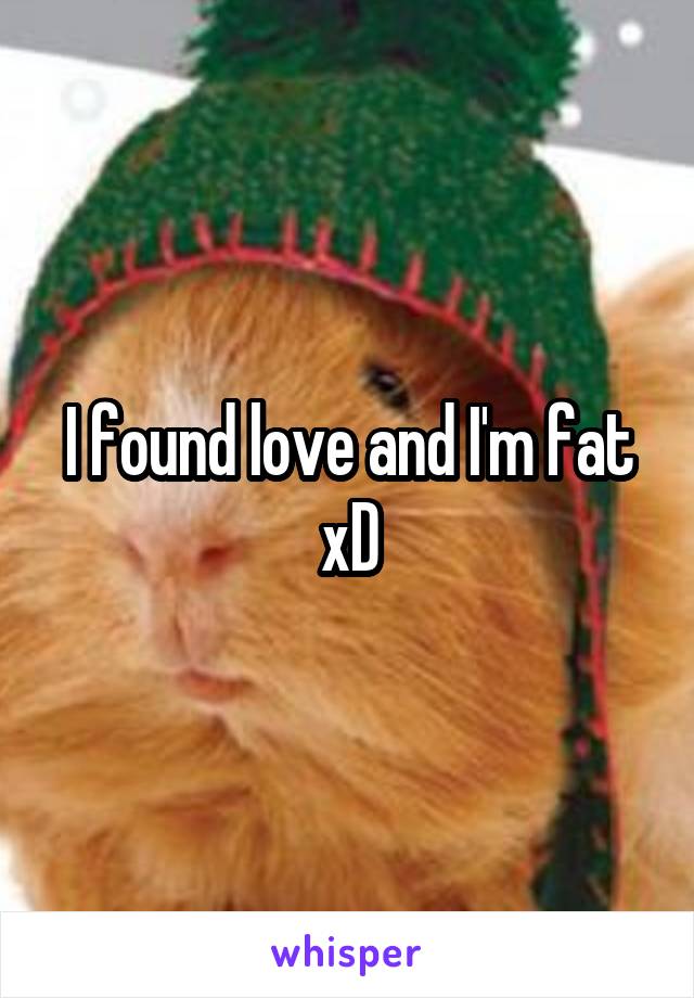 I found love and I'm fat xD