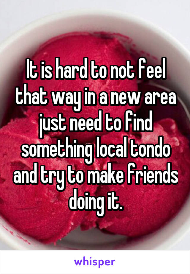 It is hard to not feel that way in a new area just need to find something local tondo and try to make friends doing it.