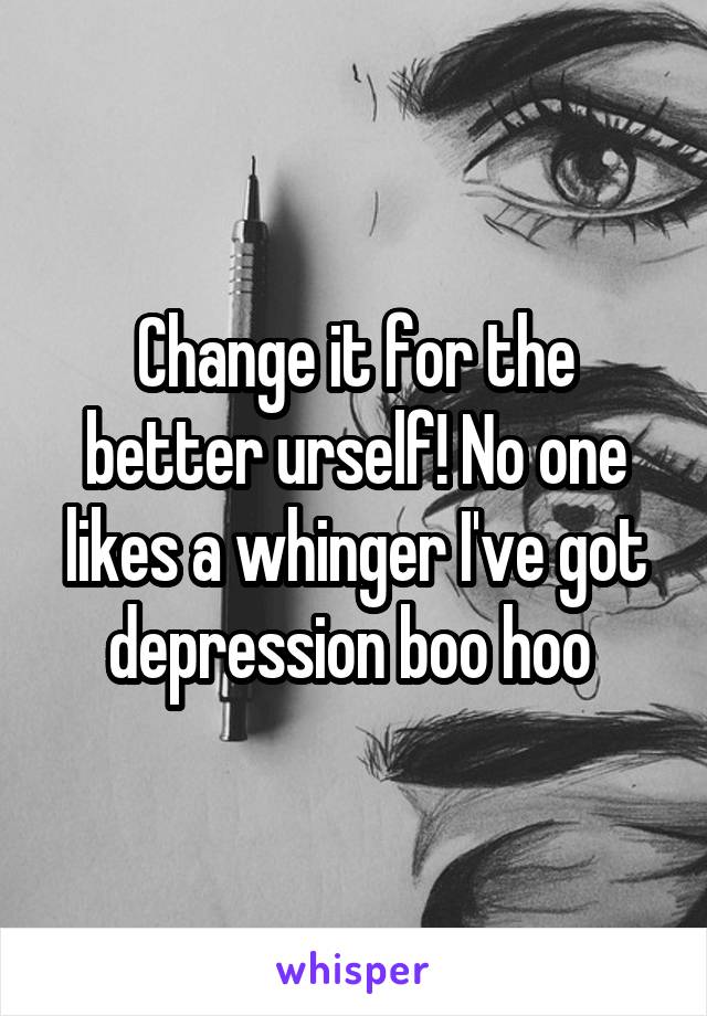 Change it for the better urself! No one likes a whinger I've got depression boo hoo 