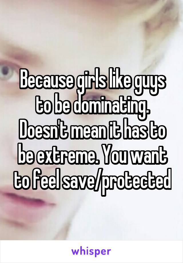 Because girls like guys to be dominating. Doesn't mean it has to be extreme. You want to feel save/protected