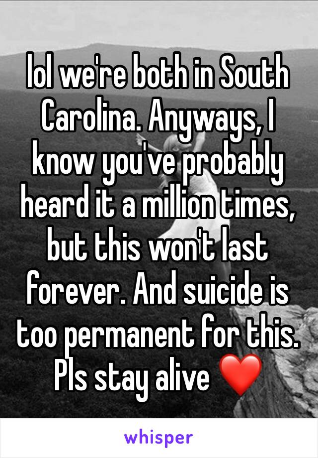 lol we're both in South Carolina. Anyways, I know you've probably heard it a million times, but this won't last forever. And suicide is too permanent for this. Pls stay alive ❤️