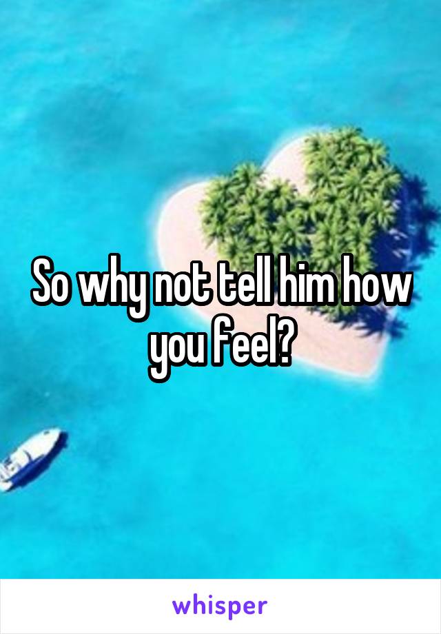 So why not tell him how you feel?