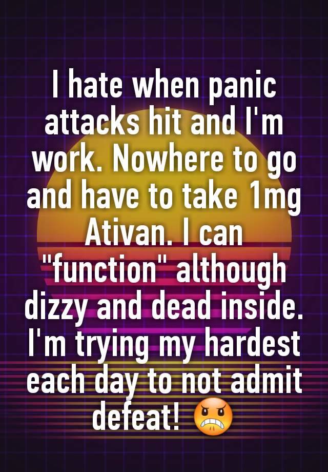 I hate when panic attacks hit and I'm work. Nowhere to go and have to take 1mg Ativan. I can "function" although dizzy and dead inside. I'm trying my hardest each day to not admit defeat! 😠