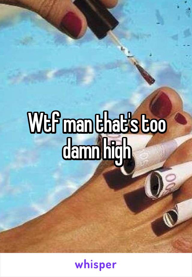Wtf man that's too damn high