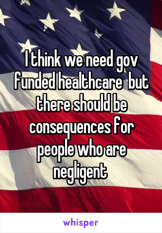 I think we need gov funded healthcare  but there should be consequences for people who are negligent 