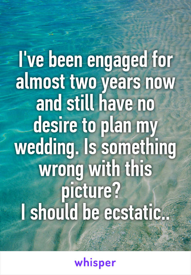 I've been engaged for almost two years now and still have no desire to plan my wedding. Is something wrong with this picture?  
I should be ecstatic..