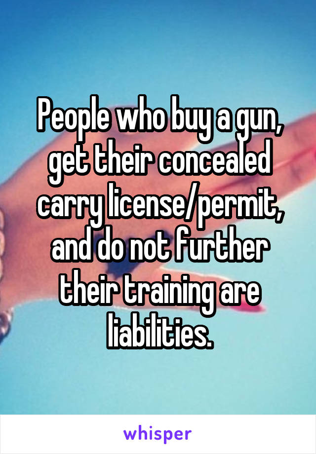 People who buy a gun, get their concealed carry license/permit, and do not further their training are liabilities.