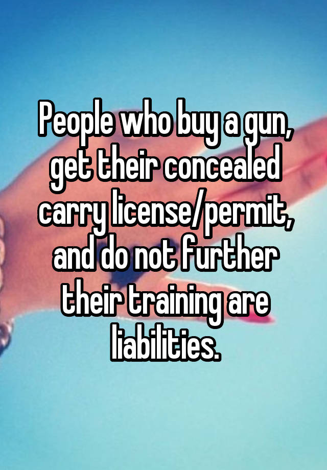 People who buy a gun, get their concealed carry license/permit, and do not further their training are liabilities.