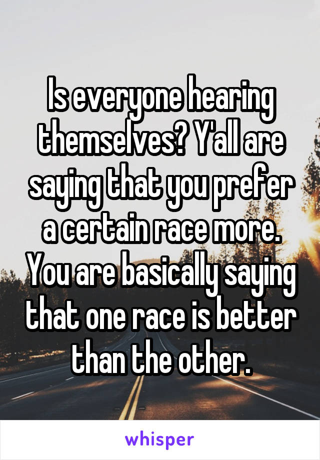 Is everyone hearing themselves? Y'all are saying that you prefer a certain race more. You are basically saying that one race is better than the other.