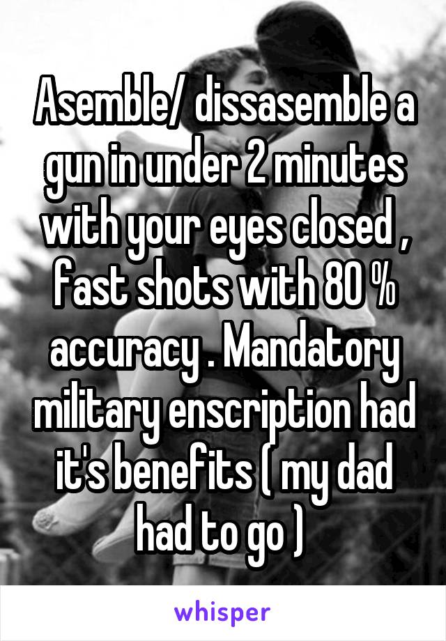 Asemble/ dissasemble a gun in under 2 minutes with your eyes closed , fast shots with 80 % accuracy . Mandatory military enscription had it's benefits ( my dad had to go ) 