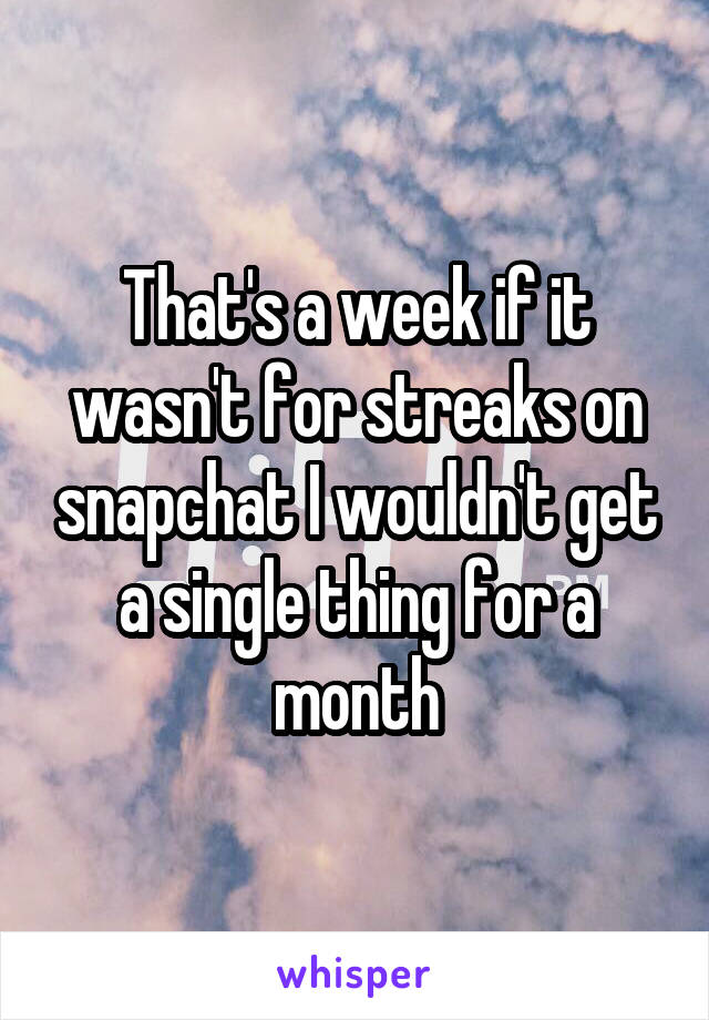 That's a week if it wasn't for streaks on snapchat I wouldn't get a single thing for a month