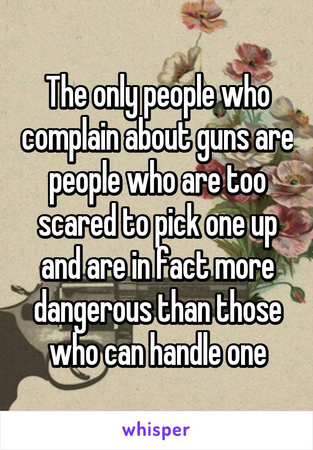 The only people who complain about guns are people who are too scared to pick one up and are in fact more dangerous than those who can handle one