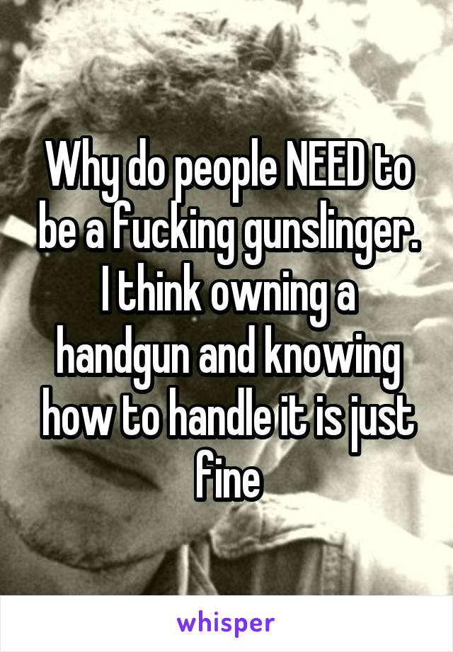 Why do people NEED to be a fucking gunslinger. I think owning a handgun and knowing how to handle it is just fine