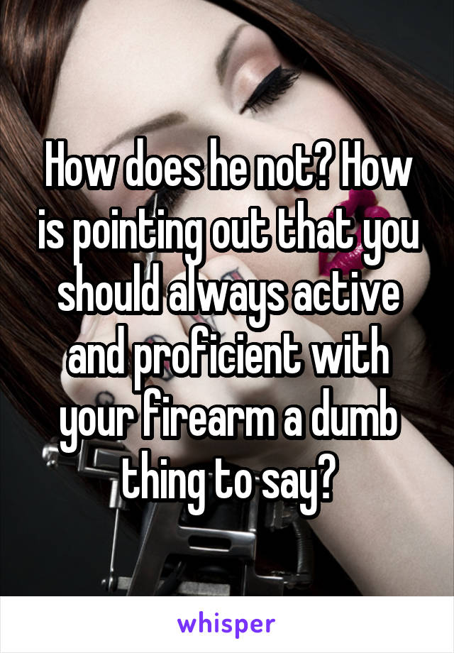 How does he not? How is pointing out that you should always active and proficient with your firearm a dumb thing to say?