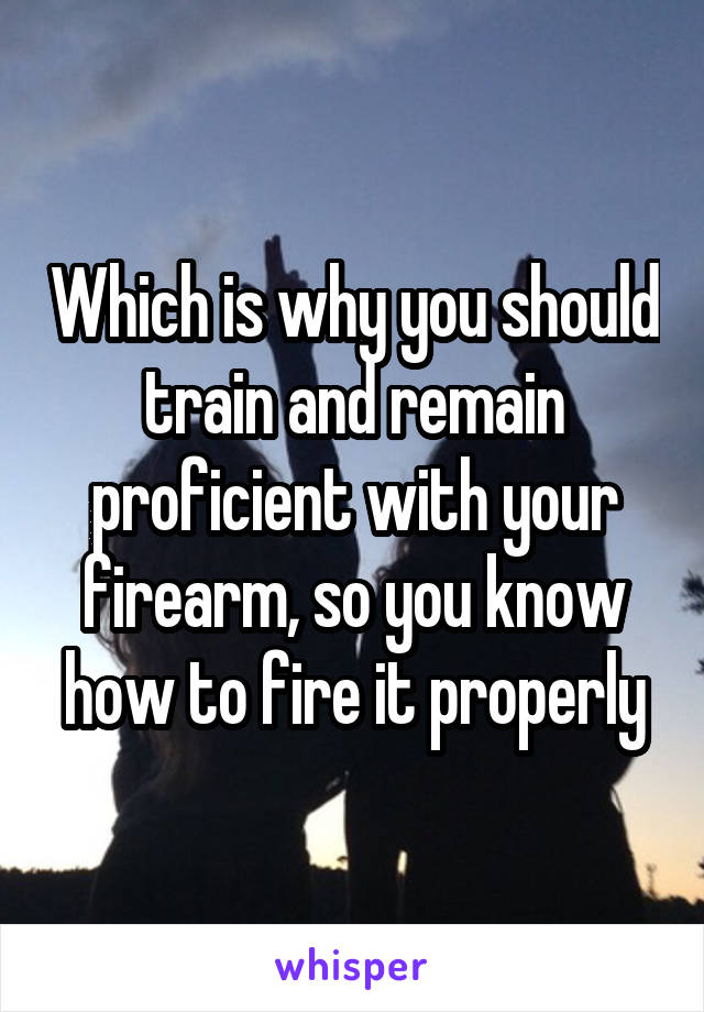 Which is why you should train and remain proficient with your firearm, so you know how to fire it properly