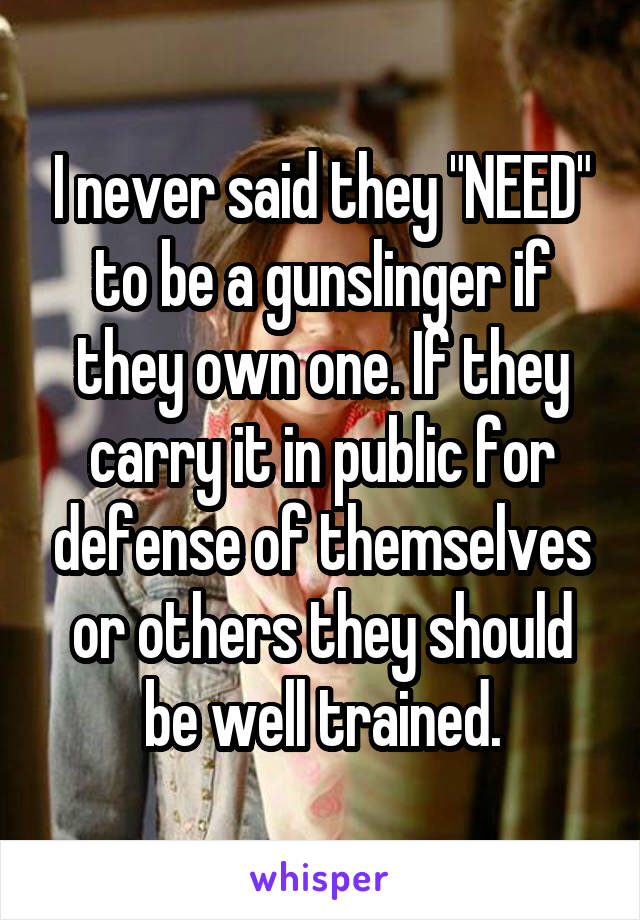 I never said they "NEED" to be a gunslinger if they own one. If they carry it in public for defense of themselves or others they should be well trained.