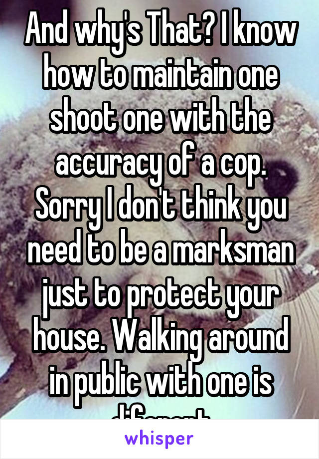 And why's That? I know how to maintain one shoot one with the accuracy of a cop. Sorry I don't think you need to be a marksman just to protect your house. Walking around in public with one is diferent