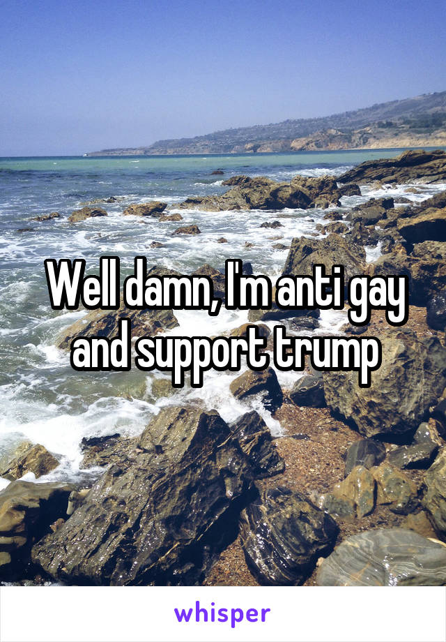 Well damn, I'm anti gay and support trump