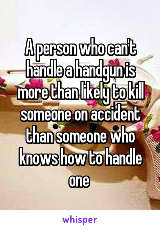 A person who can't handle a handgun is more than likely to kill someone on accident than someone who knows how to handle one 