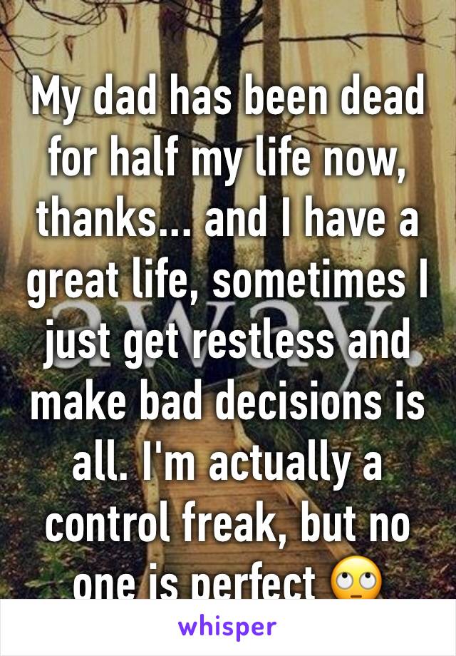 My dad has been dead for half my life now, thanks... and I have a great life, sometimes I just get restless and make bad decisions is all. I'm actually a control freak, but no one is perfect 🙄