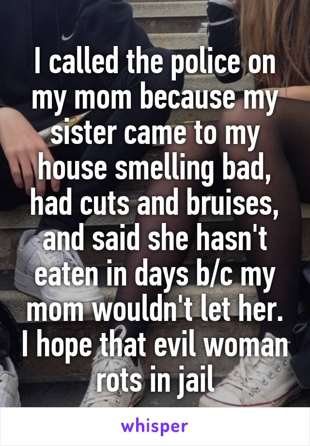 I called the police on my mom because my sister came to my house smelling bad, had cuts and bruises, and said she hasn't eaten in days b/c my mom wouldn't let her. I hope that evil woman rots in jail