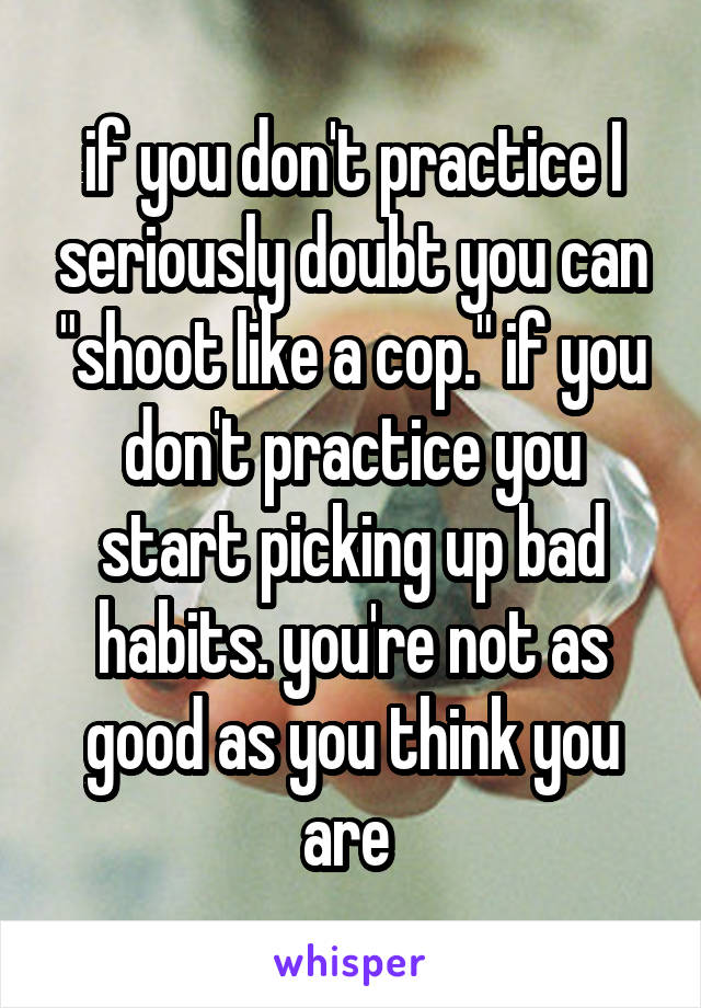 if you don't practice I seriously doubt you can "shoot like a cop." if you don't practice you start picking up bad habits. you're not as good as you think you are 