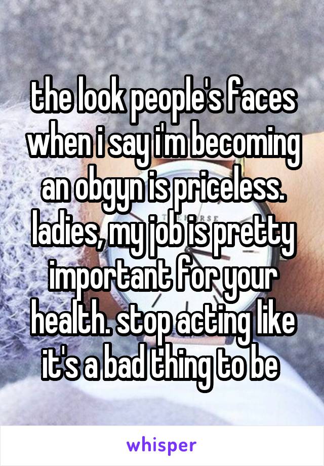 the look people's faces when i say i'm becoming an obgyn is priceless. ladies, my job is pretty important for your health. stop acting like it's a bad thing to be 