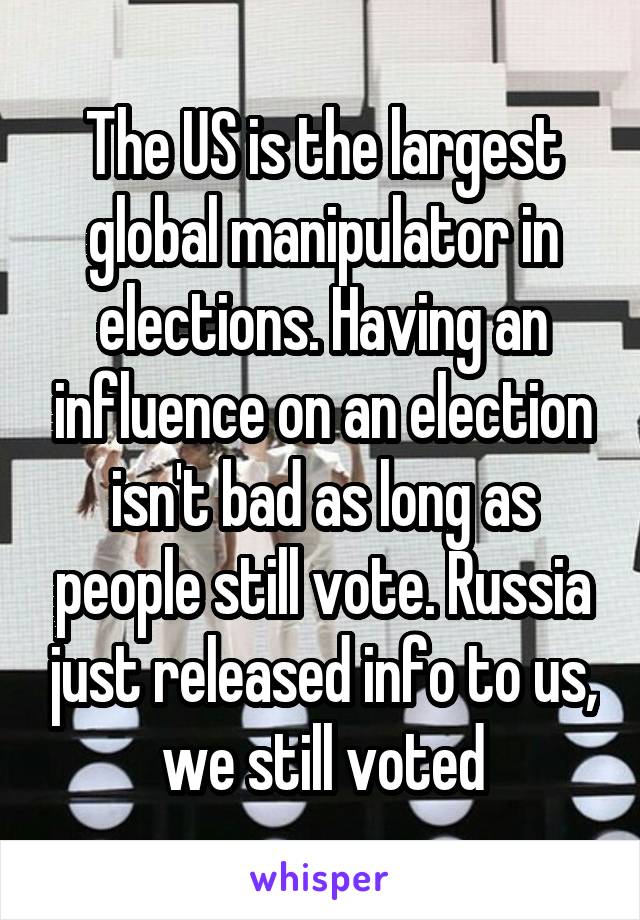 The US is the largest global manipulator in elections. Having an influence on an election isn't bad as long as people still vote. Russia just released info to us, we still voted