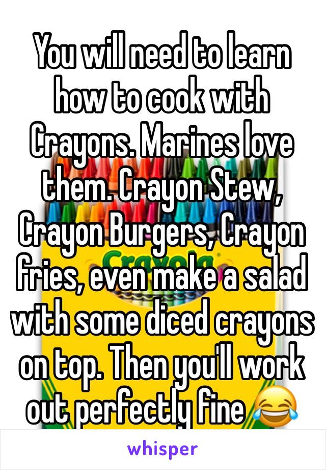 You will need to learn how to cook with Crayons. Marines love them. Crayon Stew, Crayon Burgers, Crayon fries, even make a salad with some diced crayons on top. Then you'll work out perfectly fine 😂