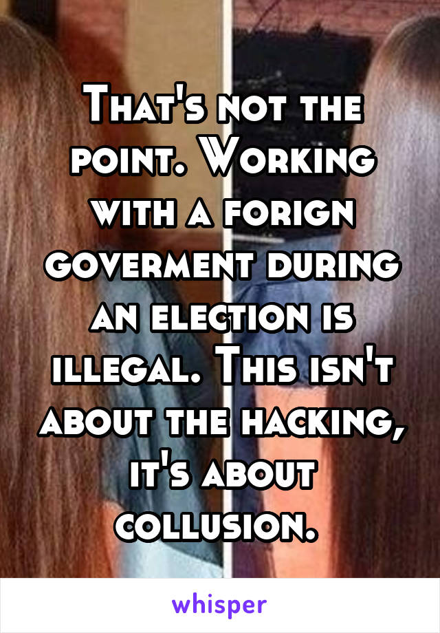 That's not the point. Working with a forign goverment during an election is illegal. This isn't about the hacking, it's about collusion. 