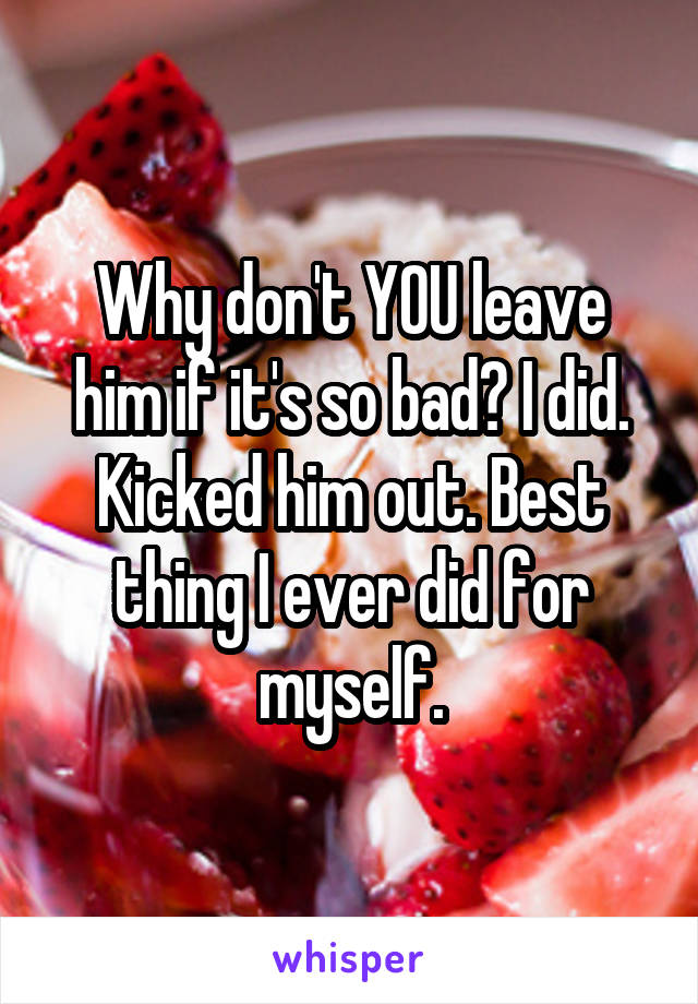 Why don't YOU leave him if it's so bad? I did. Kicked him out. Best thing I ever did for myself.