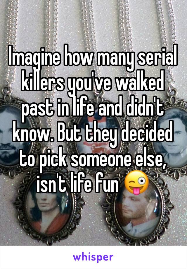 Imagine how many serial killers you've walked past in life and didn't know. But they decided to pick someone else, isn't life fun 😜