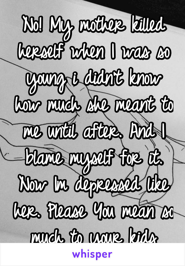 No! My mother killed herself when I was so young i didn't know how much she meant to me until after. And I blame myself for it. Now Im depressed like her. Please You mean so much to your kids