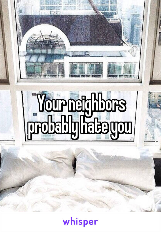 Your neighbors probably hate you 