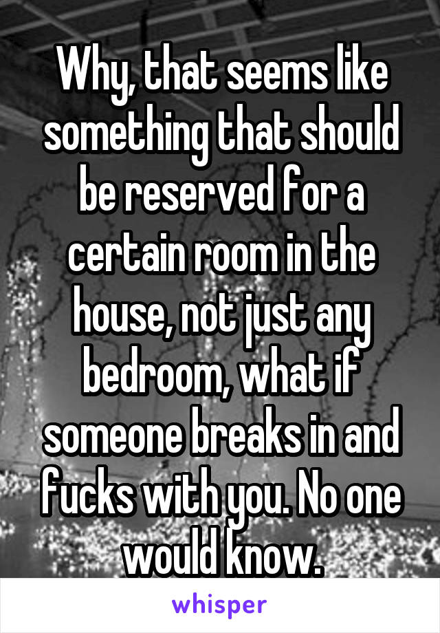 Why, that seems like something that should be reserved for a certain room in the house, not just any bedroom, what if someone breaks in and fucks with you. No one would know.