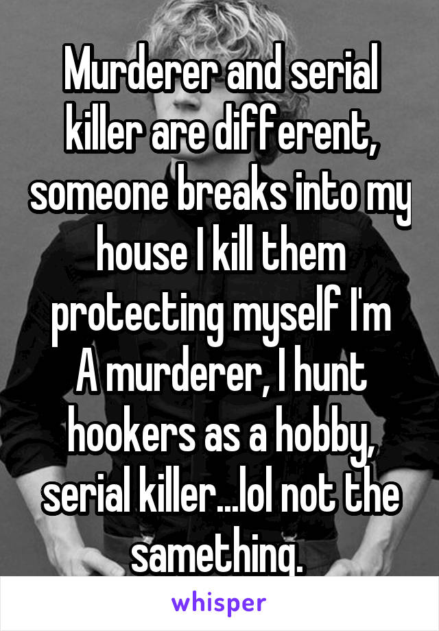 Murderer and serial killer are different, someone breaks into my house I kill them protecting myself I'm
A murderer, I hunt hookers as a hobby, serial killer...lol not the samething. 